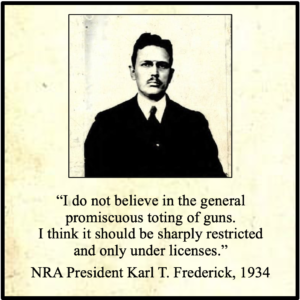 I do not believe in the general promiscuous toting of guns. I think it should be sharply restricted and only under licenses. NRA President Karl T. Frederick, 1934
